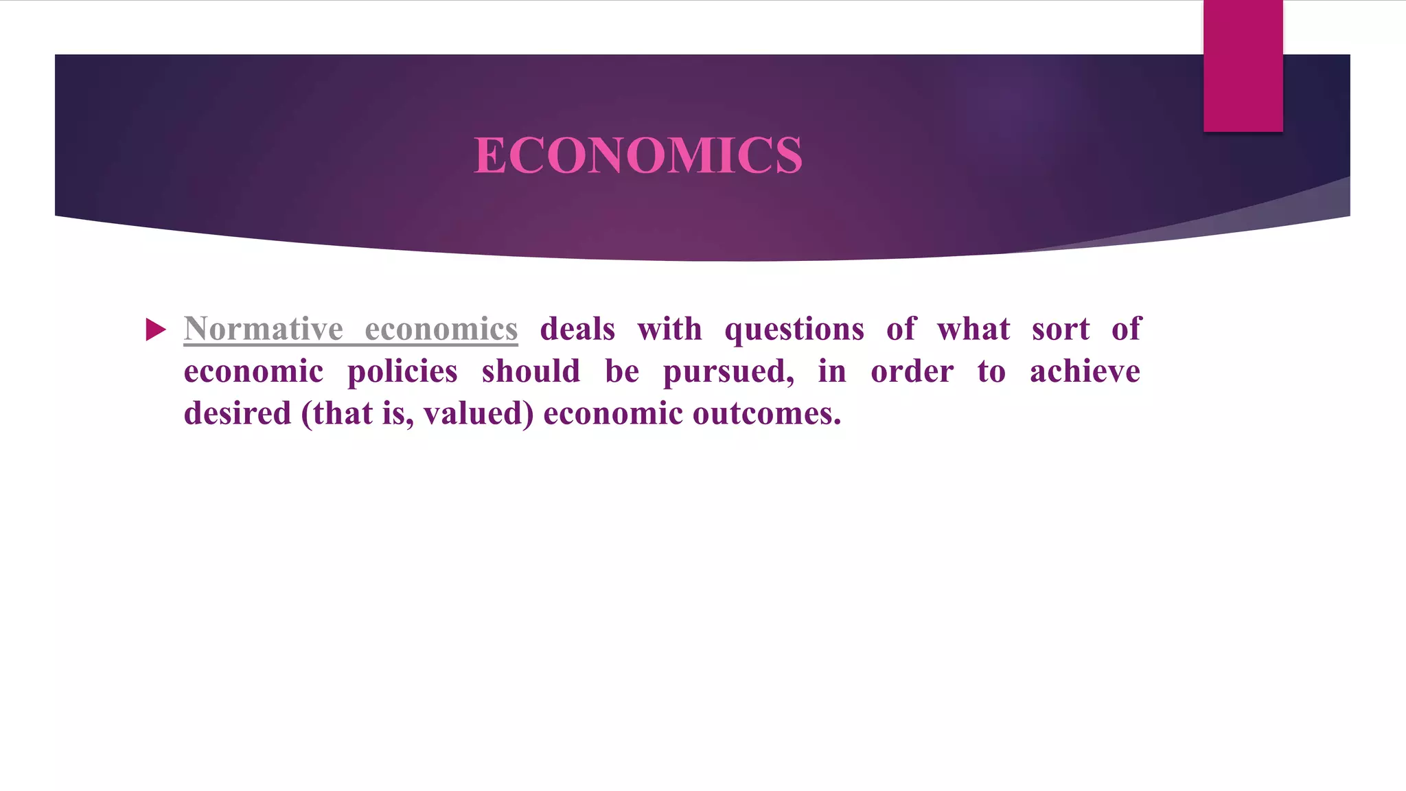 ECONOMICS
 Normative economics deals with questions of what sort of
economic policies should be pursued, in order to achieve
desired (that is, valued) economic outcomes.
 