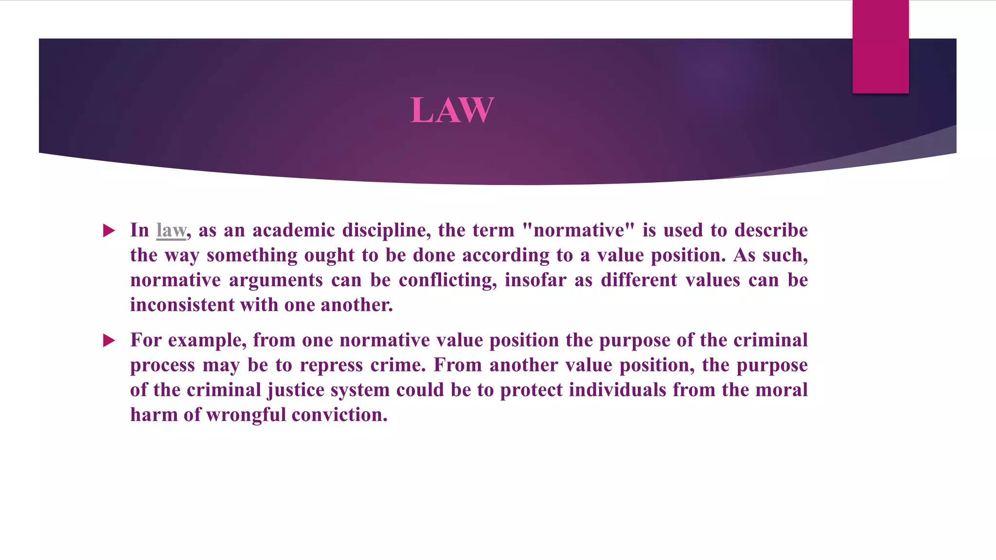LAW
 In law, as an academic discipline, the term "normative" is used to describe
the way something ought to be done according to a value position. As such,
normative arguments can be conflicting, insofar as different values can be
inconsistent with one another.
 For example, from one normative value position the purpose of the criminal
process may be to repress crime. From another value position, the purpose
of the criminal justice system could be to protect individuals from the moral
harm of wrongful conviction.
 