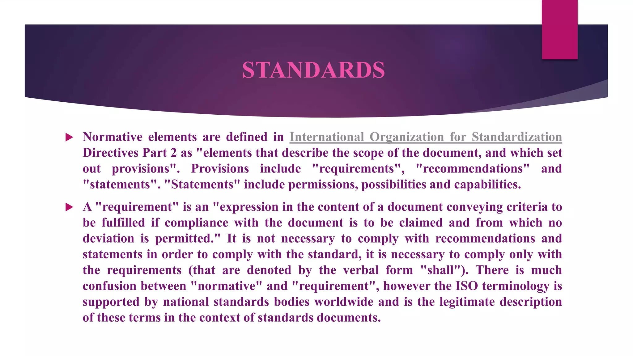 STANDARDS
 Normative elements are defined in International Organization for Standardization
Directives Part 2 as "elements that describe the scope of the document, and which set
out provisions". Provisions include "requirements", "recommendations" and
"statements". "Statements" include permissions, possibilities and capabilities.
 A "requirement" is an "expression in the content of a document conveying criteria to
be fulfilled if compliance with the document is to be claimed and from which no
deviation is permitted." It is not necessary to comply with recommendations and
statements in order to comply with the standard, it is necessary to comply only with
the requirements (that are denoted by the verbal form "shall"). There is much
confusion between "normative" and "requirement", however the ISO terminology is
supported by national standards bodies worldwide and is the legitimate description
of these terms in the context of standards documents.
 