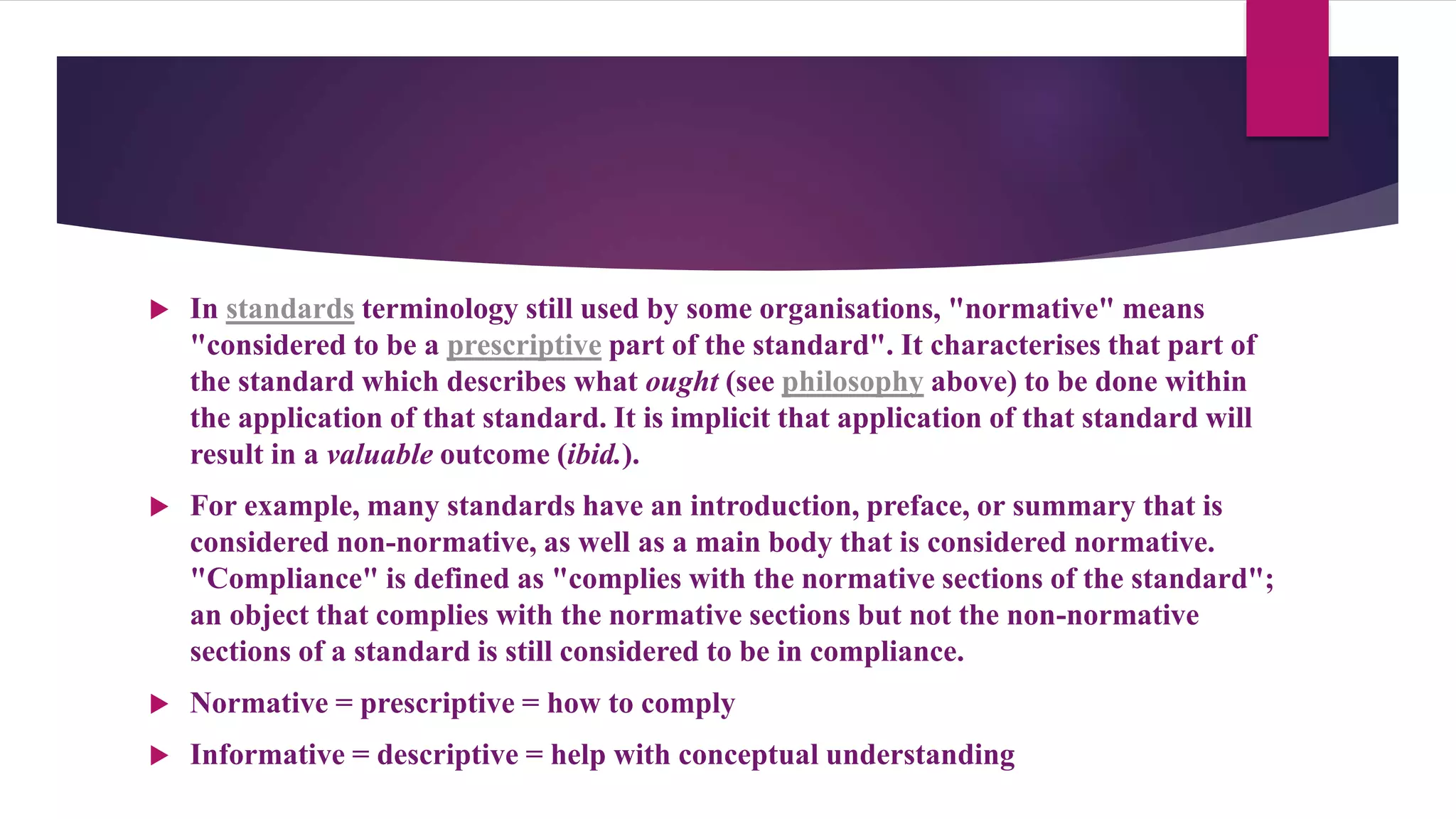  In standards terminology still used by some organisations, "normative" means
"considered to be a prescriptive part of the standard". It characterises that part of
the standard which describes what ought (see philosophy above) to be done within
the application of that standard. It is implicit that application of that standard will
result in a valuable outcome (ibid.).
 For example, many standards have an introduction, preface, or summary that is
considered non-normative, as well as a main body that is considered normative.
"Compliance" is defined as "complies with the normative sections of the standard";
an object that complies with the normative sections but not the non-normative
sections of a standard is still considered to be in compliance.
 Normative = prescriptive = how to comply
 Informative = descriptive = help with conceptual understanding
 
