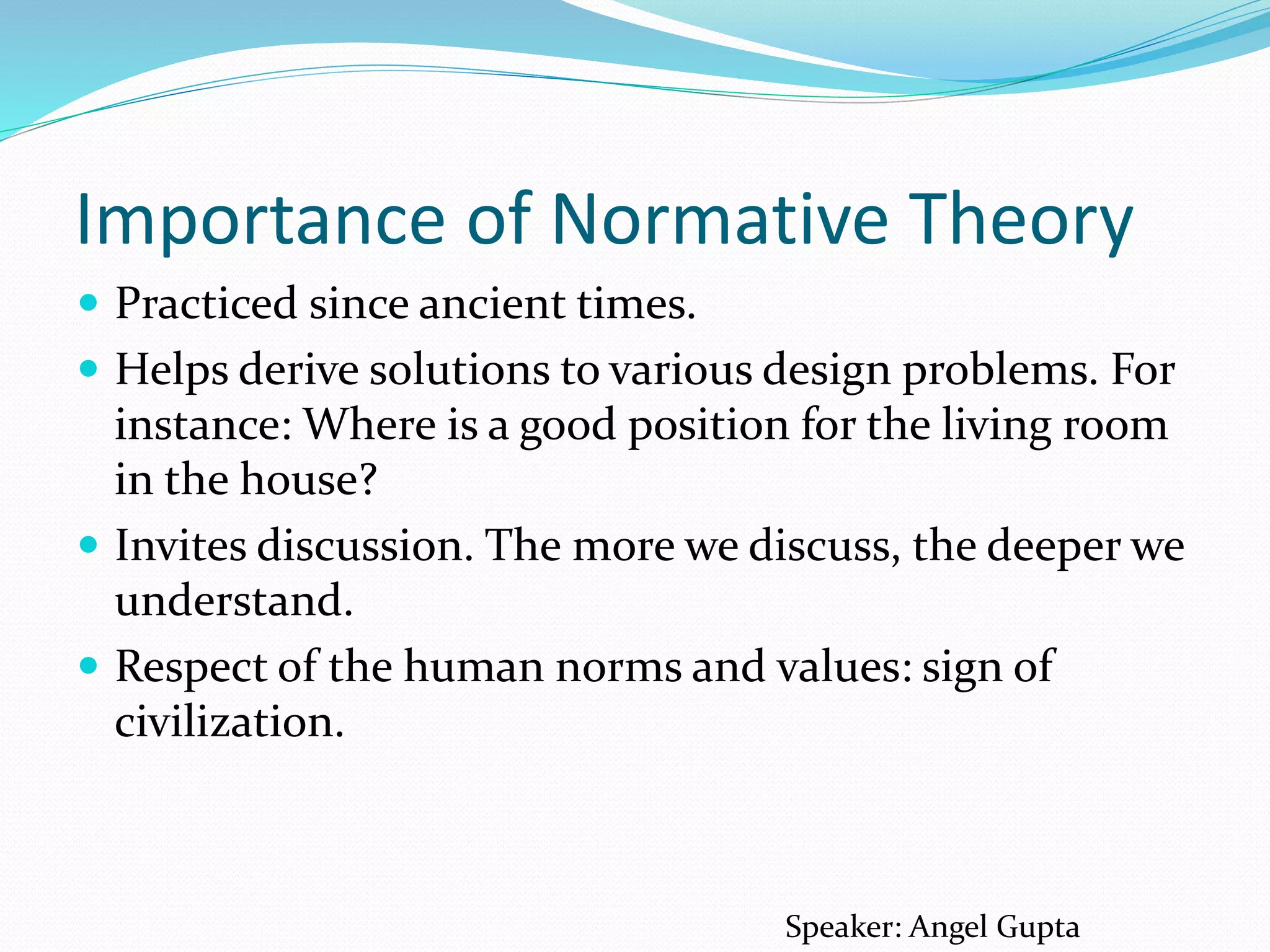 Importance of Normative Theory
 Practiced since ancient times.
 Helps derive solutions to various design problems. For
instance: Where is a good position for the living room
in the house?
 Invites discussion. The more we discuss, the deeper we
understand.
 Respect of the human norms and values: sign of
civilization.
Speaker: Angel Gupta
 