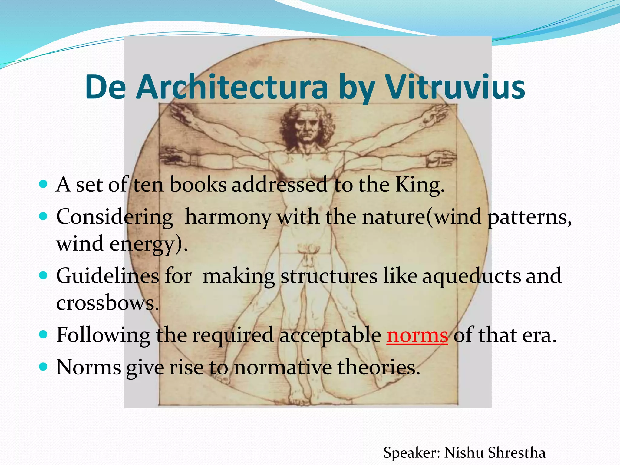 De Architectura by Vitruvius
 A set of ten books addressed to the King.
 Considering harmony with the nature(wind patterns,
wind energy).
 Guidelines for making structures like aqueducts and
crossbows.
 Following the required acceptable norms of that era.
 Norms give rise to normative theories.
Speaker: Nishu Shrestha
 