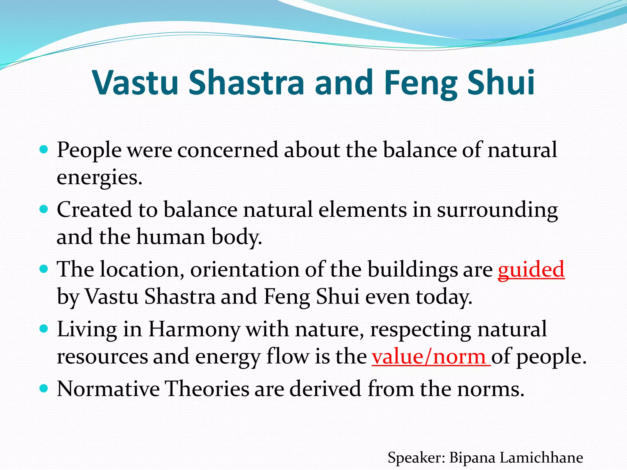 Vastu Shastra and Feng Shui
 People were concerned about the balance of natural
energies.
 Created to balance natural elements in surrounding
and the human body.
 The location, orientation of the buildings are guided
by Vastu Shastra and Feng Shui even today.
 Living in Harmony with nature, respecting natural
resources and energy flow is the value/norm of people.
 Normative Theories are derived from the norms.
Speaker: Bipana Lamichhane
 