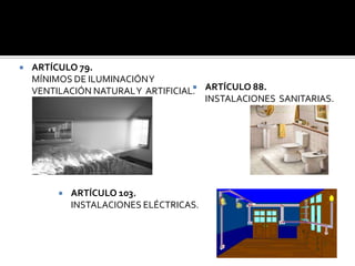    ARTÍCULO 79.
    MÍNIMOS DE ILUMINACIÓN Y
    VENTILACIÓN NATURAL Y ARTIFICIAL. ARTÍCULO 88.
                                    
                                      INSTALACIONES SANITARIAS.




            ARTÍCULO 103.
             INSTALACIONES ELÉCTRICAS.
 