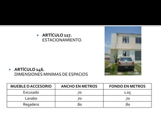    ARTÍCULO 117.
                 ESTACIONAMIENTO.




   ARTÍCULO 146.
    DIMENSIONES MINIMAS DE ESPACIOS

MUEBLE O ACCESORIO      ANCHO EN METROS   FONDO EN METROS
     Excusado                  .70              1.05
      Lavabo                   .70               .70
     Regadera                 .80               .80
 