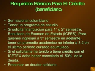 Ser nacional colombiano Tener un programa de estudio. Si solicita financiación para 1° o 2° semestre,  Resultado de Examen de Estado (ICFES). Para quienes ingresan a 3° semestre en adelante, tener un promedio académico no inferior a 3.2 en el último período cursado acumulado.  Si el solicitante ha tenido o tiene crédito con el ICETEX debe haber cancelado el  50%  de la deuda. Presentar un deudor solidario. Requisitos Básicos Para El Crédito (beneficiario ) 