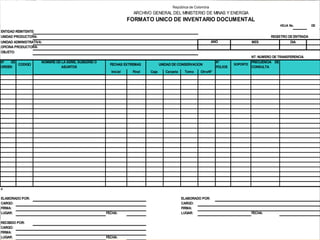 República de Colombia
                                                                    ARCHIVO GENERAL DEL MINISTERIO DE MINAS Y ENERGIA
                                                                  FORMATO UNICO DE INVENTARIO DOCUMENTAL
                                                                                                                                                   HOJA No.         DE
ENTIDAD REMITENTE:
UNIDAD PRODUCTORA:                                                                                                                            REGISTRO DE ENTRADA
UNIDAD ADMINISTRATIVA:                                                                                           AÑO                MES                 DIA
OFICINA PRODUCTORA:
OBJETO:
                                                                                                                                    NT: NUMERO DE TRANSFERENCIA
N°  DE               NOMBRE DE LA SERIE, SUBSERIE O                                                                N°               FRECUENCIA DE
       CODIGO                                           FECHAS EXTREMAS           UNIDAD DE CONSERVACION                    SOPORTE
ORDEN                          ASUNTOS                                                                             FOLIOS           CONSULTA
                                                        Inicial    Final   Caja      Carpeta    Tomo     Otro/N°




H


ELABORADO POR:                                                                                 ELABORADO POR:
CARGO:                                                                                         CARGO:
FIRMA:                                                                                         FIRMA:
LUGAR:                                                FECHA:                                   LUGAR:                               FECHA:

RECIBIDO POR:
CARGO:
FIRMA:
                                                         D.S.P.
LUGAR:                                                FECHA:
 