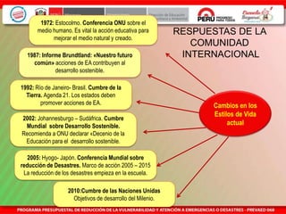 RESPUESTAS DE LA
COMUNIDAD
INTERNACIONAL
Cambios en los
Estilos de Vida
actual
1972: Estocolmo. Conferencia ONU sobre el
medio humano. Es vital la acción educativa para
mejorar el medio natural y creado.
1987: Informe Brundtland: «Nuestro futuro
común» acciones de EA contribuyen al
desarrollo sostenible.
1992: Río de Janeiro- Brasil. Cumbre de la
Tierra. Agenda 21. Los estados deben
promover acciones de EA.
2002: Johannesburgo – Sudáfrica. Cumbre
Mundial sobre Desarrollo Sostenible.
Recomienda a ONU declarar «Decenio de la
Educación para el desarrollo sostenible.
2005: Hyogo- Japón. Conferencia Mundial sobre
reducción de Desastres. Marco de acción 2005 – 2015
La reducción de los desastres empieza en la escuela.
2010:Cumbre de las Naciones Unidas
Objetivos de desarrollo del Milenio.
 