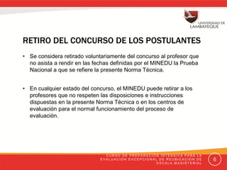 RETIRO DEL CONCURSO DE LOS POSTULANTES 
• Se considera retirado voluntariamente del concurso al profesor que no
asista a rendir en las fechas definidas por el MINEDU la Prueba Nacional
a que se refiere la presente Norma Técnica. 
• En cualquier estado del concurso, el MINEDU puede retirar a los
profesores que no respeten las disposiciones e instrucciones dispuestas
en la presente Norma Técnica o en los centros de evaluación para el
normal funcionamiento del proceso de evaluación. 
CURSO DE PREPARACIÓN INTENSIVA PARA LA EVALUACIÓN
EXCEPCIONAL DE REUBICACIÓN DE ESCALA MAGISTERIAL 6
 