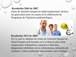 Resolución 2844 de 2007
Guías de atención integral en salud ocupacional. Incluye
las guías para tener en cuenta en la elaboración de
Programas de Vigilancia epidemiológica.
Resolución 1013 de 2008
Por la cual se adoptan las Guías de Atención Integral de
Salud Ocupacional basadas en la evidencia para asma
ocupacional, trabajadores expuestos a Benceno,
plaguicidas inhibidores de la colinesterasa, dermatitis de
contacto y cáncer pulmonar relacionados con el trabajo.
 