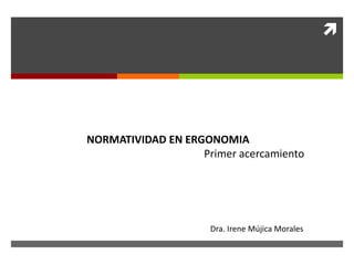
NORMATIVIDAD EN ERGONOMIA
Primer acercamiento
Dra. Irene Mújica Morales
 