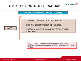 10
Page
6 Nov 2024
DEPTO. DE CONTROL DE CALIDAD
AMERICAN WELDING SOCIETY (AWS).
• DISEÑO Y CONSTRUCCION DE EDIFICIOS.
• DISEÑO Y CONSTRUCCION DE PUENTES.
• DISEÑO Y CONSTRUCCION DE ESTRUCTURAS
TUBULARES.
ES EL CODIGO PARA EL DISEÑO Y FABRICACION DE
ESTRUCTURAS SOLDADAS DE ACERO SE DIVIDE EN TRES
AREAS .
AWS
 