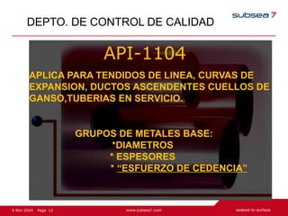 12
Page
6 Nov 2024
DEPTO. DE CONTROL DE CALIDAD
API-1104
APLICA PARA TENDIDOS DE LINEA, CURVAS DE
EXPANSION, DUCTOS ASCENDENTES CUELLOS DE
GANSO,TUBERIAS EN SERVICIO.
GRUPOS DE METALES BASE:
*DIAMETROS
* ESPESORES
* “ESFUERZO DE CEDENCIA”
 
