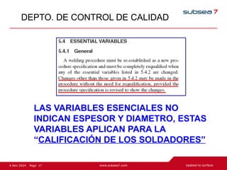17
Page
6 Nov 2024
DEPTO. DE CONTROL DE CALIDAD
LAS VARIABLES ESENCIALES NO
INDICAN ESPESOR Y DIAMETRO, ESTAS
VARIABLES APLICAN PARA LA
“CALIFICACIÓN DE LOS SOLDADORES”
 