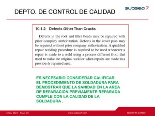 20
Page
6 Nov 2024
DEPTO. DE CONTROL DE CALIDAD
ES NECESARIO CONSIDERAR CALIFICAR
EL PROCEDIMIENTO DE SOLDADURA PARA
DEMOSTRAR QUE LA SANIDAD EN LA AREA
DE REPARACION PREVIAMENTE REPARADA
CUMPLE CON LA CALIDAD DE LA
SOLDADURA .
 