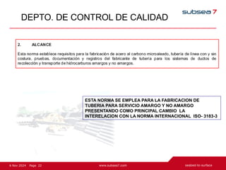 22
Page
6 Nov 2024
DEPTO. DE CONTROL DE CALIDAD
ESTA NORMA SE EMPLEA PARA LA FABRICACION DE
TUBERIA PARA SERVICIO AMARGO Y NO AMARGO
PRESENTANDO COMO PRINCIPAL CAMBIO LA
INTERELACION CON LA NORMA INTERNACIONAL ISO- 3183-3
 