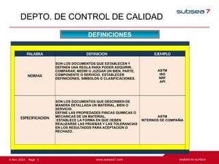3
Page
6 Nov 2024
DEPTO. DE CONTROL DE CALIDAD
DEFINICIONES
PALABRA DEFINICION EJEMPLO
NORMA
SON LOS DOCUMENTOS QUE ESTABLECEN Y
DEFINEN UNA REGLA PARA PODER ADQUIRIR,
COMPARAR, MEDIR O JUZGAR UN BIEN, PARTE,
COMPONENTE O SERVICIO. ESTABLECER
DEFINICIONES, SIMBOLOS O CLASIFICACIONES.
ASTM
ISO
NRF
API
ESPECIFICACION
SON LOS DOCUMENTOS QUE DESCRIBEN DE
MANERA DETALLADA UN MATERIAL, BIEN O
SERVICIO.
DEFINE LAS PROPIEDADES FISICAS QUIMICAS O
MECANICAS DE UN MATERIAL.
ESTABLECE LA FORMA EN QUE DEBEN
REALIZARSE LAS PRUEBAS Y LAS TOLERANCIAS
EN LOS RESULTADOS PARA ACEPTACION O
RECHAZO.
ASTM
INTERNOS DE COMPAÑIA
 