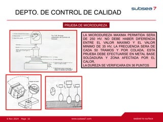 32
Page
6 Nov 2024
DEPTO. DE CONTROL DE CALIDAD
PRUEBA DE MICRODUREZA
LA MICRODUREZA MAXIMA PERMITIDA SERA
DE 250 HV. NO DEBE HABER DIFERENCIA
ENTRE EL VALOR MAXIMO Y EL VALOR
MINIMO DE 35 HV, LA FRECUENCIA SERA DE
CADA 50 TRAMOS Y POR COLADA, ESTA
PRUEBA DEBE EFECTUARSE EN METAL BASE
SOLDADURA Y ZONA AFECTADA POR EL
CALOR,
LA DUREZA SE VERIFICARA EN 36 PUNTOS
 