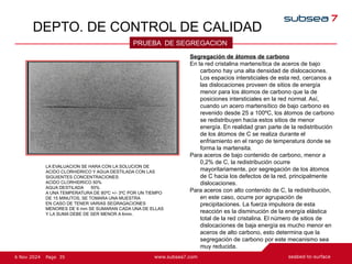 35
Page
6 Nov 2024
DEPTO. DE CONTROL DE CALIDAD
PRUEBA DE SEGREGACION
Segregación de átomos de carbono
En la red cristalina martensítica de aceros de bajo
carbono hay una alta densidad de dislocaciones.
Los espacios intersticiales de esta red, cercanos a
las dislocaciones proveen de sitios de energía
menor para los átomos de carbono que la de
posiciones intersticiales en la red normal. Así,
cuando un acero martensítico de bajo carbono es
revenido desde 25 a 100ºC, los átomos de carbono
se redistribuyen hacia estos sitios de menor
energía. En realidad gran parte de la redistribución
de los átomos de C se realiza durante el
enfriamiento en el rango de temperatura donde se
forma la martensita.
Para aceros de bajo contenido de carbono, menor a
0,2% de C, la redistribución ocurre
mayoritariamente, por segregación de los átomos
de C hacia los defectos de la red, principalmente
dislocaciones.
Para aceros con alto contenido de C, la redistribución,
en este caso, ocurre por agrupación de
precipitaciones. La fuerza impulsora de esta
reacción es la disminución de la energía elástica
total de la red cristalina. El número de sitios de
dislocaciones de baja energía es mucho menor en
aceros de alto carbono, esto determina que la
segregación de carbono por este mecanismo sea
muy reducida.
LA EVALUACION SE HARA CON LA SOLUCION DE
ACIDO CLORHIDRICO Y AGUA DESTILADA CON LAS
SIGUIENTES CONCENTRACIONES:
ACIDO CLORHIDRICO 50%
AGUA DESTILADA 50%
A UNA TEMPERATURA DE 80ºC +/- 3ºC POR UN TIEMPO
DE 15 MINUTOS, SE TOMARA UNA MUESTRA
EN CASO DE TENER VARIAS SEGRAGACIONES
MENORES DE 6 mm SE SUMARAN CADA UNA DE ELLAS
Y LA SUMA DEBE DE SER MENOR A 6mm.
 