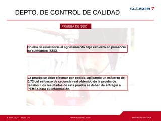 39
Page
6 Nov 2024
DEPTO. DE CONTROL DE CALIDAD
Prueba de resistencia al agrietamiento bajo esfuerzo en presencia
de sulfhídrico (SSC).
PRUEBA DE SSC
La prueba se debe efectuar por pedido, aplicando un esfuerzo del
0,72 del esfuerzo de cedencia real obtenido de la prueba de
tensión. Los resultados de esta prueba se deben de entregar a
PEMEX para su información.
 