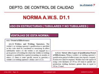43
Page
6 Nov 2024
DEPTO. DE CONTROL DE CALIDAD
NORMA A.W.S. D1.1
USO EN ESTRUCTURAS ( TUBULARES Y NO TUBULARES )
VENTAJAS DE ESTA NORMA:
 