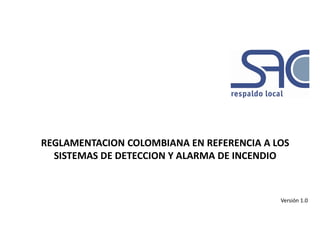 REGLAMENTACION COLOMBIANA EN REFERENCIA A LOS
SISTEMAS DE DETECCION Y ALARMA DE INCENDIO
Versión 1.0
 