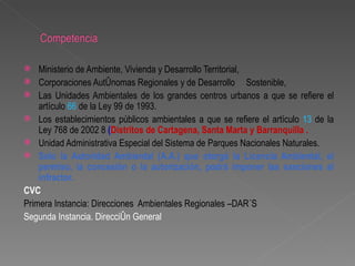    Ministerio de Ambiente, Vivienda y Desarrollo Territorial,
 Corporaciones Autónomas Regionales y de Desarrollo Sostenible,
 Las Unidades Ambientales de los grandes centros urbanos a que se refiere       el
    artículo 66 de la Ley 99 de 1993.
 Los establecimientos públicos ambientales a que se refiere el artículo 13 de   la
    Ley 768 de 2002 8 (Distritos de Cartagena, Santa Marta y Barranquilla .
 Unidad Administrativa Especial del Sistema de Parques Nacionales Naturales.
 Solo la Autoridad Ambiental (A.A.) que otorgó la Licencia Ambiental,           el
    permiso, la concesión o la autorización, podrá imponer las sanciones         al
    infractor.
CVC
Primera Instancia: Direcciones Ambientales Regionales –DAR´S
Segunda Instancia. Dirección General
 