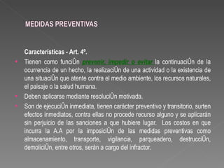 Características - Art. 4º.
•   Tienen como función prevenir, impedir o evitar la continuación de la
    ocurrencia de un hecho, la realización de una actividad o la existencia de
    una situación que atente contra el medio ambiente, los recursos naturales,
    el paisaje o la salud humana.
•   Deben aplicarse mediante resolución motivada.
•   Son de ejecución inmediata, tienen carácter preventivo y transitorio, surten
    efectos inmediatos, contra ellas no procede recurso alguno y se aplicarán
    sin perjuicio de las sanciones a que hubiere lugar. Los costos en que
    incurra la A.A por la imposición de las medidas preventivas como
    almacenamiento, transporte, vigilancia, parqueadero, destrucción,
    demolición, entre otros, serán a cargo del infractor.
 