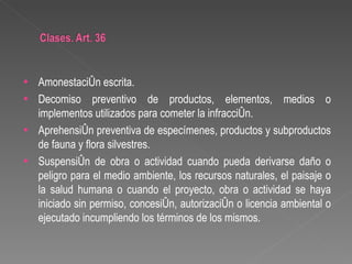 •   Amonestación escrita.
•   Decomiso preventivo de productos, elementos, medios o
    implementos utilizados para cometer la infracción.
•   Aprehensión preventiva de especímenes, productos y subproductos
    de fauna y flora silvestres.
•   Suspensión de obra o actividad cuando pueda derivarse daño o
    peligro para el medio ambiente, los recursos naturales, el paisaje o
    la salud humana o cuando el proyecto, obra o actividad se haya
    iniciado sin permiso, concesión, autorización o licencia ambiental o
    ejecutado incumpliendo los términos de los mismos.
 