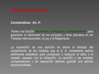 Características - Art. 4º.

•   Tienen una función preventiva, correctiva y compensatoria, para
    garantizar la efectividad de los principios y fines previstos en los
    Tratados Internacionales, la Ley y el Reglamento.

•   La imposición de una sanción no exime al infractor del
    cumplimiento de las medidas que la A. A. competente estime
    pertinentes establecer para compensar y restaurar el daño o el
    impacto causado con la infracción. La sanción y las medidas
    compensatorias o de reparación deberán guardar una estricta
    proporcionalidad.
 