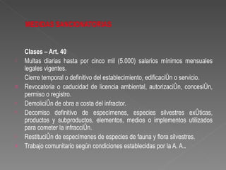 Clases – Art. 40
°   Multas diarias hasta por cinco mil (5.000) salarios mínimos mensuales
    legales vigentes.
.   Cierre temporal o definitivo del establecimiento, edificación o servicio.
o   Revocatoria o caducidad de licencia ambiental, autorización, concesión,
    permiso o registro.
r   Demolición de obra a costa del infractor.
r   Decomiso definitivo de especímenes, especies silvestres exóticas,
    productos y subproductos, elementos, medios o implementos utilizados
    para cometer la infracción.
i   Restitución de especímenes de especies de fauna y flora silvestres.
s   Trabajo comunitario según condiciones establecidas por la A. A..
 
