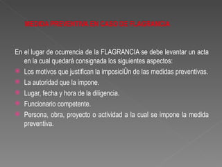 En el lugar de ocurrencia de la FLAGRANCIA se debe levantar un acta
   en la cual quedará consignada los siguientes aspectos:
 Los motivos que justifican la imposición de las medidas preventivas.
 La autoridad que la impone.
 Lugar, fecha y hora de la diligencia.
 Funcionario competente.
 Persona, obra, proyecto o actividad a la cual se impone la medida
   preventiva.
 