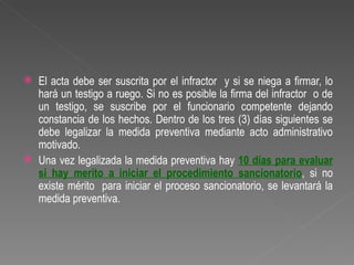    El acta debe ser suscrita por el infractor y si se niega a firmar, lo
    hará un testigo a ruego. Si no es posible la firma del infractor o de
    un testigo, se suscribe por el funcionario competente dejando
    constancia de los hechos. Dentro de los tres (3) días siguientes se
    debe legalizar la medida preventiva mediante acto administrativo
    motivado.
   Una vez legalizada la medida preventiva hay 10 días para evaluar
    si hay merito a iniciar el procedimiento sancionatorio, si no
    existe mérito para iniciar el proceso sancionatorio, se levantará la
    medida preventiva.
 