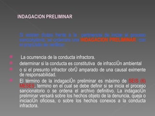 Si existen dudas frente a la pertinencia de iniciar el proceso
    sancionatorio, se ordenara una INDAGACION PRELIMINAR con
    el propósito de verificar:

    La ocurrencia de la conducta infractora.
   determinar si la conducta es constitutiva de infracción ambiental
   o si el presunto infractor obró amparado de una causal eximente
    de responsabilidad.
   El término de la indagación preliminar es máximo de SEIS (6)
    MESES, termino en el cual se debe definir si se inicia el proceso
    sancionatorio o se ordena el archivo definitivo. La indagación
    preliminar versará sobre los hechos objeto de la denuncia, queja o
    iniciación oficiosa, o sobre los hechos conexos a la conducta
    infractora.
 