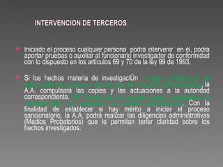    Iniciado el proceso cualquier persona podrá intervenir en él, podrá
    aportar pruebas o auxiliar al funcionario investigador de conformidad
    con lo dispuesto en los artículos 69 y 70 de la ley 99 de 1993.

   Si los hechos materia de investigación fueren constitutivos de
    delito, falta disciplinaria o de otro tipo de infracción administrativa, la
    A.A. compulsará las copias y las actuaciones a la autoridad
    correspondiente. El Trámite de un proceso penal, disciplinario o
    administrativo no suspende el proceso sancionatorio. Con la
    finalidad de establecer si hay mérito a iniciar el proceso
    sancionatorio, la A.A. podrá realizar las diligencias administrativas
    (Medios Probatorios) que le permitan tener claridad sobre los
    hechos investigados.
 
