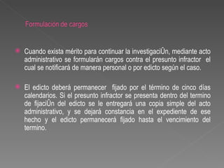    Cuando exista mérito para continuar la investigación, mediante acto
    administrativo se formularán cargos contra el presunto infractor el
    cual se notificará de manera personal o por edicto según el caso.

   El edicto deberá permanecer fijado por el término de cinco días
    calendarios. Si el presunto infractor se presenta dentro del termino
    de fijación del edicto se le entregará una copia simple del acto
    administrativo, y se dejará constancia en el expediente de ese
    hecho y el edicto permanecerá fijado hasta el vencimiento del
    termino.
 