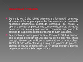    Dentro de los 10 días hábiles siguientes a la formulación de cargos
    el presunto infractor puede presentar directamente o por medio de
    apoderado debidamente constituido, descargos por escrito, y
    aportar o solicitar las pruebas que considere necesarias, las cuales
    deben ser pertinentes y conducentes. Los costos que generen la
    práctica de las pruebas corren por cuenta de quien las solicite.
   Las pruebas se deben practicar en el término de 30 días, termino
    que se puede prorrogar por una sola vez por 60 días mas, previo
    concepto técnico que justifique la necesidad de un mayor plazo.
    Contra el acto administrativo que niegue la práctica de pruebas,
    procede el recurso de reposición. La A.A puede delegar la práctica
    de pruebas en otra entidad especializada.
 