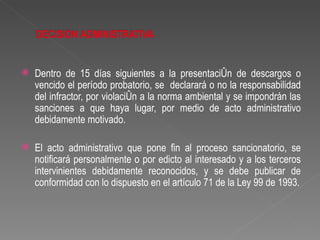    Dentro de 15 días siguientes a la presentación de descargos o
    vencido el período probatorio, se declarará o no la responsabilidad
    del infractor, por violación a la norma ambiental y se impondrán las
    sanciones a que haya lugar, por medio de acto administrativo
    debidamente motivado.

   El acto administrativo que pone fin al proceso sancionatorio, se
    notificará personalmente o por edicto al interesado y a los terceros
    intervinientes debidamente reconocidos, y se debe publicar de
    conformidad con lo dispuesto en el artículo 71 de la Ley 99 de 1993.
 