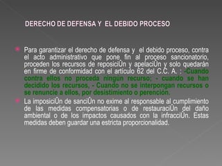    Para garantizar el derecho de defensa y el debido proceso, contra
    el acto administrativo que pone fin al proceso sancionatorio,
    proceden los recursos de reposición y apelación y solo quedarán
    en firme de conformidad con el artículo 62 del C.C. A. : -Cuando
    contra ellos no proceda ningún recurso; - cuando se han
    decidido los recursos, - Cuando no se interpongan recursos o
    se renuncie a ellos, por desistimiento o perención.
   La imposición de sanción no exime al responsable al cumplimiento
    de las medidas compensatorias o de restauración del daño
    ambiental o de los impactos causados con la infracción. Estas
    medidas deben guardar una estricta proporcionalidad.
 