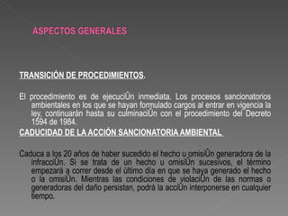 TRANSICIÓN DE PROCEDIMIENTOS.

El procedimiento es de ejecución inmediata. Los procesos sancionatorios
   ambientales en los que se hayan formulado cargos al entrar en vigencia la
   ley, continuarán hasta su culminación con el procedimiento del Decreto
   1594 de 1984.
CADUCIDAD DE LA ACCIÓN SANCIONATORIA AMBIENTAL

Caduca a los 20 años de haber sucedido el hecho u omisión generadora de la
   infracción. Si se trata de un hecho u omisión sucesivos, el término
   empezará a correr desde el último día en que se haya generado el hecho
   o la omisión. Mientras las condiciones de violación de las normas o
   generadoras del daño persistan, podrá la acción interponerse en cualquier
   tiempo.
 