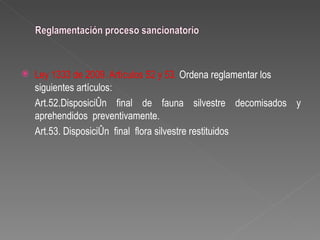    Ley 1333 de 2009. Artículos 52 y 53. Ordena reglamentar los
    siguientes artículos:
    Art.52.Disposición final de fauna silvestre decomisados y
    aprehendidos preventivamente.
    Art.53. Disposición final flora silvestre restituidos
 