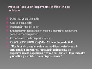    Decomiso vs aprehensión
   Acta de incautación
   Disposición final de fauna
   Sanciones y la posibilidad de multar y decomisar de manera
    definitiva con tranquilidad
   Procedimiento de la disposición final
   RESOLUCIÓN NÚMERO (2064) 21 de octubre de 2010
    “Por la cual se reglamentan las medidas posteriores a la
    aprehensión preventiva, restitución o decomiso de
    especímenes de especies silvestres de Fauna y Flora Terrestre
    y Acuática y se dictan otras disposiciones”
 
