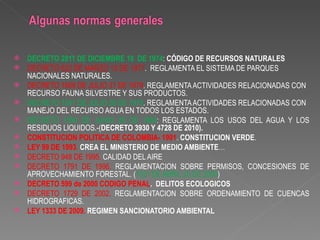    DECRETO 2811 DE DICIEMBRE 18 DE 1974: CÓDIGO DE RECURSOS NATURALES
   DECRETO 622 DE MARZO 13 DE 1977. REGLAMENTA EL SISTEMA DE PARQUES
    NACIONALES NATURALES.
   DECRETO 1608 DE JULIO 31 DE 1978. REGLAMENTA ACTIVIDADES RELACIONADAS CON
    RECURSO FAUNA SILVESTRE Y SUS PRODUCTOS.
   DECRETO 1541 DE JULIO 26 DE 1978. REGLAMENTA ACTIVIDADES RELACIONADAS CON
    MANEJO DEL RECURSO AGUA EN TODOS LOS ESTADOS.
   DECRETO 1594 DE JUNIO 26 DE 1984: REGLAMENTA LOS USOS DEL AGUA Y LOS
    RESIDUOS LIQUIDOS.-(DECRETO 3930 Y 4728 DE 2010).
   CONSTITUCION POLITICA DE COLOMBIA- 1991. CONSTITUCION VERDE.
   LEY 99 DE 1993. CREA EL MINISTERIO DE MEDIO AMBIENTE…
   DECRETO 948 DE 1995. CALIDAD DEL AIRE
   DECRETO 1791 DE 1996. REGLAMENTACION SOBRE PERMISOS, CONCESIONES DE
    APROVECHAMIENTO FORESTAL. (1021 DE ABRIL 20 DE 2006)
   DECRETO 599 de 2000 CODIGO PENAL. DELITOS ECOLOGICOS
   DECRETO 1729 DE 2002. REGLAMENTACION SOBRE ORDENAMIENTO DE CUENCAS
    HIDROGRAFICAS.
   LEY 1333 DE 2009. REGIMEN SANCIONATORIO AMBIENTAL
 