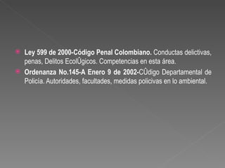    Ley 599 de 2000-Código Penal Colombiano. Conductas delictivas,
    penas, Delitos Ecológicos. Competencias en esta área.
   Ordenanza No.145-A Enero 9 de 2002-Código Departamental de
    Policía. Autoridades, facultades, medidas policivas en lo ambiental.
 