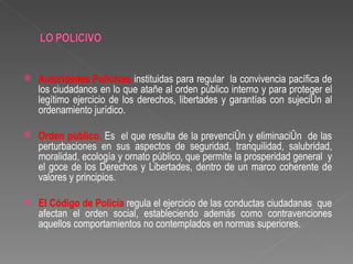    Autoridades Policivas instituidas para regular la convivencia pacífica de
    los ciudadanos en lo que atañe al orden público interno y para proteger el
    legítimo ejercicio de los derechos, libertades y garantías con sujeción al
    ordenamiento jurídico.

   Orden público. Es el que resulta de la prevención y eliminación de las
    perturbaciones en sus aspectos de seguridad, tranquilidad, salubridad,
    moralidad, ecología y ornato público, que permite la prosperidad general y
    el goce de los Derechos y Libertades, dentro de un marco coherente de
    valores y principios.

   El Código de Policía regula el ejercicio de las conductas ciudadanas que
    afectan el orden social, estableciendo además como contravenciones
    aquellos comportamientos no contemplados en normas superiores.
 