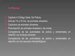    Capítulo II Código Dptal. De Policía.
   Artículo 74 a 79 Cio. de animales silvestres.
   Cautiverio de animales silvestres
   Perturbación de animales silvestres y de ornato
   Competencia de las autoridades de policía y ambientales en
    relación con la fauna silvestre.
   Competencia de las autoridades de policía y ambientales en
    relación con los recursos hidrobiológicos.
 