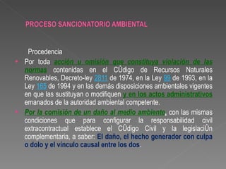 Procedencia
•   Por toda acción u omisión que constituya violación de las
    normas contenidas en el Código de Recursos Naturales
    Renovables, Decreto-ley 2811 de 1974, en la Ley 99 de 1993, en la
    Ley 165 de 1994 y en las demás disposiciones ambientales vigentes
    en que las sustituyan o modifiquen y en los actos administrativos
    emanados de la autoridad ambiental competente.
•   Por la comisión de un daño al medio ambiente, con las mismas
    condiciones que para configurar la responsabilidad civil
    extracontractual establece el Código Civil y la legislación
    complementaria, a saber: El daño, el hecho generador con culpa
    o dolo y el vínculo causal entre los dos.
 