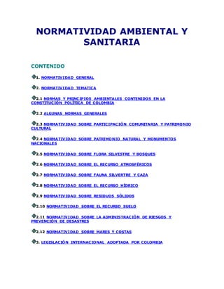NORMATIVIDAD AMBIENTAL Y
SANITARIA
CONTENIDO
1. NORMATIVIDAD GENERAL
2. NORMATIVIDAD TEMATICA
2.1 NORMAS Y PRINCIPIOS AMBIENTALES CONTENIDOS EN LA
CONSTITUCIÓN POLÍTICA DE COLOMBIA
2.2 ALGUNAS NORMAS GENERALES
2.3 NORMATIVIDAD SOBRE PARTICIPACIÓN COMUNITARIA Y PATRIMONIO
CULTURAL
2.4 NORMATIVIDAD SOBRE PATRIMONIO NATURAL Y MONUMENTOS
NACIONALES
2.5 NORMATIVIDAD SOBRE FLORA SILVESTRE Y BOSQUES
2.6 NORMATIVIDAD SOBRE EL RECURSO ATMOSFÉRICOS
2.7 NORMATIVIDAD SOBRE FAUNA SILVERTRE Y CAZA
2.8 NORMATIVIDAD SOBRE EL RECURSO HÍDRICO
2.9 NORMATIVIDAD SOBRE RESIDUOS SÓLIDOS
2.10 NORMATIVIDAD SOBRE EL RECURSO SUELO
2.11 NORMATIVIDAD SOBRE LA ADMINISTRACIÓN DE RIESGOS Y
PREVENCIÓN DE DESASTRES
2.12 NORMATIVIDAD SOBRE MARES Y COSTAS
3. LEGISLACIÓN INTERNACIONAL ADOPTADA POR COLOMBIA
 
