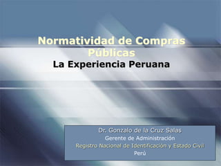Normatividad de Compras
Públicas
La Experiencia Peruana
Dr. Gonzalo de la Cruz Salas
Gerente de Administración
Registro Nacional de Identificación y Estado Civil
Perú
 