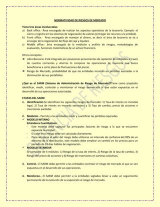 NORMATIVIDAD DE RIESGOS DE MERCADO

Tiene tres áreas involucradas:
a) Back office.- Área encargada de realizar los aspectos operativos de la tesorería. Ejemplo: el
    cierre y registro en los sistemas de negociación de valores (entregar los recursos a la entidad).
b) Front office.- Área encargada de manejar el dinero, es decir el área de tesorería se va a
    encargar de la negociación del flujo de caja y liquidez.
c) Middle office.- área encargada de la medición y análisis de riesgos, metodologías de
    evaluación, funciones matemáticas de un activo financiero.

Otros conceptos:
 Libro Bancario. Está integrado por posesiones provenientes de captación de entidades a través
    de cuentas corrientes y ahorros lo compone las operaciones de tesorería que busca
    beneficiarse a corto plazo de fluctuaciones del precio.
 Riesgo de Mercado, probabilidad de que las entidades incurran en pérdidas asociadas a la
    disminución de sus portafolios.

¿Qué es el SARM (Sistema de Administración de Riesgo de Mercado)?Tiene como propósito
identificar, medir, controlar y monitorear el riesgo demercado al que están expuestas en el
desarrollo de sus operaciones autorizadas.

ETAPAS DEL SARM:
1. Identificación:Se identifican los siguientes riesgos de mercado: 1) Tasa de interés en moneda
   legal, 2) Tasa de interés en moneda extranjera y 3) Tipo de cambio, precio de acciones e
   inversiones pactadas

2. Medición.- Permite a las entidades medir y cuantificar las pérdidas esperadas.
 MODELO INTERNO
   Estándares Cuantitativos:
   - Este modelo debe capturar los principales factores de riesgo a la que se encuentre
       expuesta la entidad.
   - El valor en el riesgo debe ser calculado diariamente.
   - Para calcularse el valor del riesgo debe utilizarse un intervalo de confianza del 99% de un
       extremo de la distribución, este modelo debe emplear un cambio en los precios para un
       periodo de 10 días hábiles de negociación.
 MODELO ESTANDAR
   Se compone de 4 módulos: 1) Riesgo de la tasa de interés, 2) Riesgo de la tasa de cambio, 3)
   Riesgo del precio de acciones y 4) Riesgo de inversiones en carteras colectivas.

3. Control.- El SARM debe permitir a las entidades controlar el riesgo de mercado al que se ven
   expuestas en el desarrollo de sus operaciones.

4. Monitoreo.- El SARM debe permitir a la entidades vigiladas llevar a cabo un seguimiento
   permanente de la evolución de su exposición al riesgo de mercado.
 